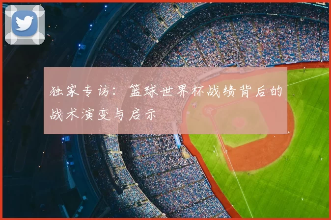 独家专访：篮球世界杯战绩背后的战术演变与启示