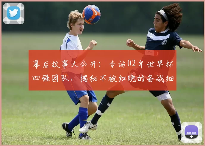 幕后故事大公开：专访02年世界杯四强团队，揭秘不被知晓的备战细节与更衣室瞬间