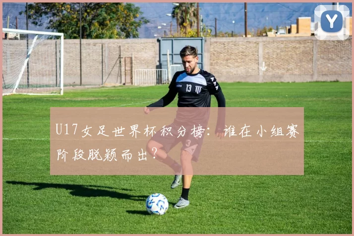 U17女足世界杯积分榜：谁在小组赛阶段脱颖而出？