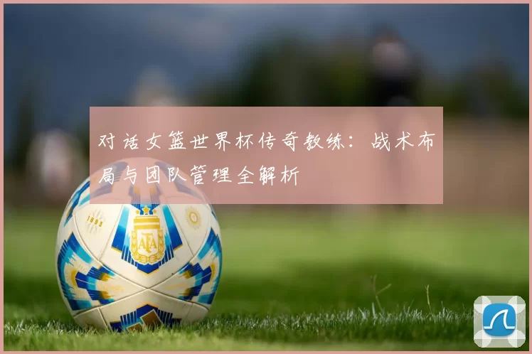 对话女篮世界杯传奇教练:战术布局与团队管理全解析