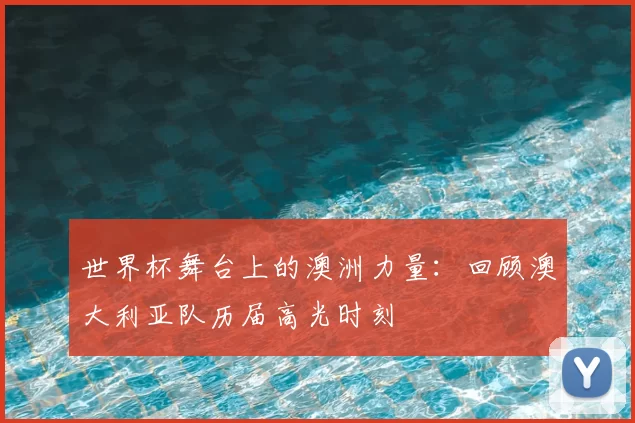 世界杯舞台上的澳洲力量：回顾澳大利亚队历届高光时刻