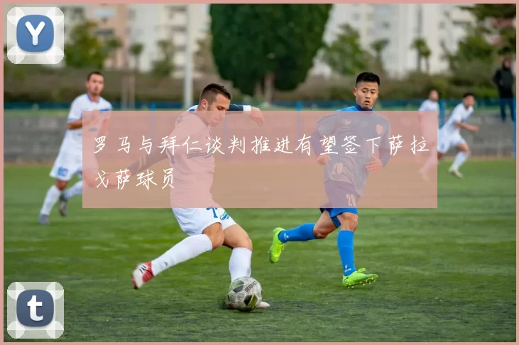 罗马与拜仁谈判推进有望签下萨拉戈萨球员