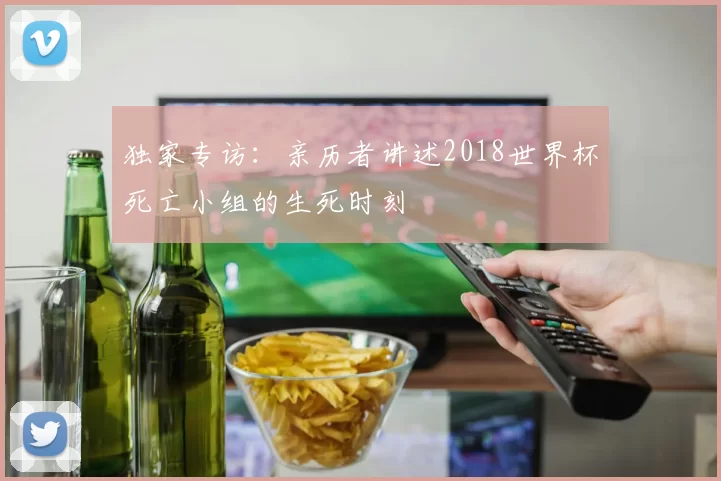 独家专访:亲历者讲述2018世界杯死亡小组的生死时刻