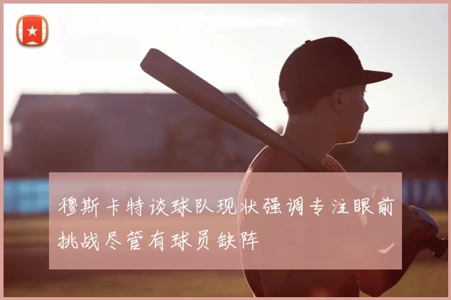 穆斯卡特谈球队现状强调专注眼前挑战尽管有球员缺阵