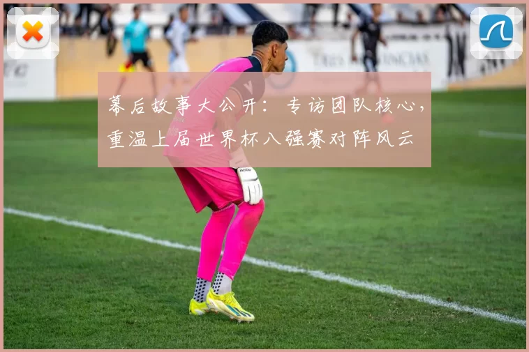 幕后故事大公开：专访团队核心，重温上届世界杯八强赛对阵风云