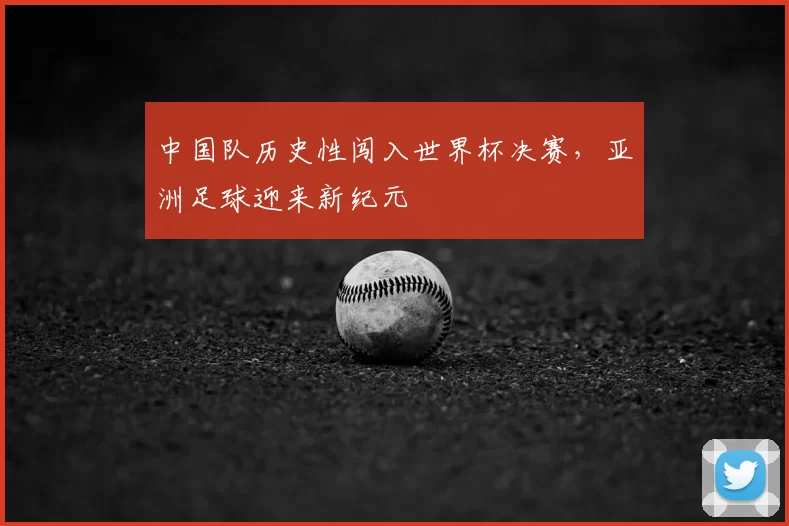 中国队历史性闯入世界杯决赛,亚洲足球迎来新纪元