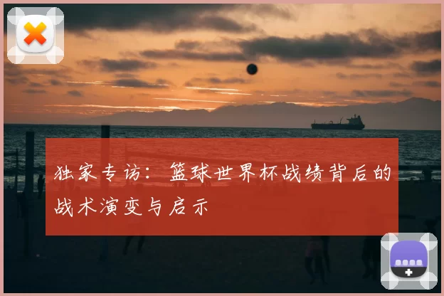独家专访:篮球世界杯战绩背后的战术演变与启示