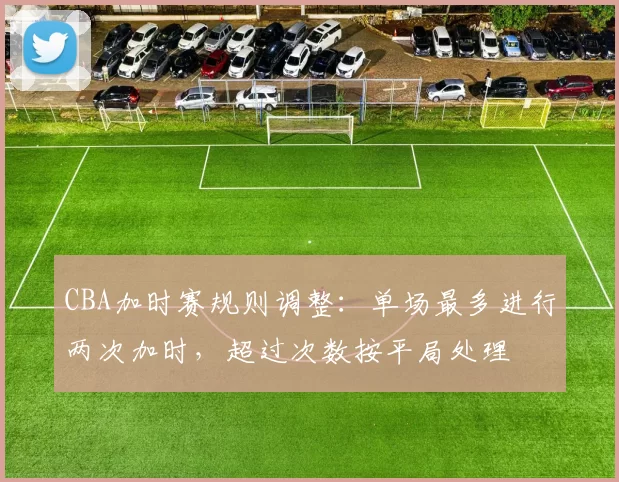 CBA加时赛规则调整:单场最多进行两次加时,超过次数按平局处理