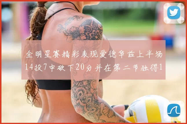 全明星赛精彩表现爱德华兹上半场14投7中砍下20分并在第二节独得17分