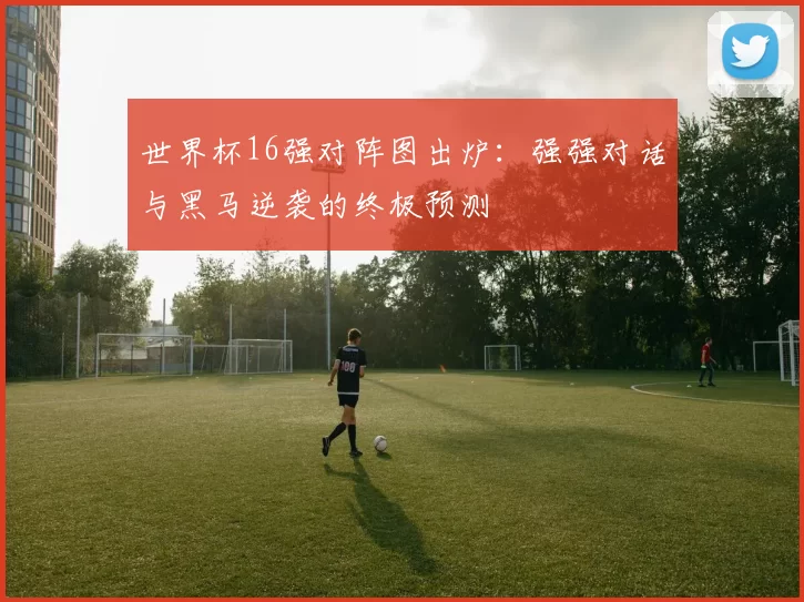 世界杯16强对阵图出炉:强强对话与黑马逆袭的终极预测