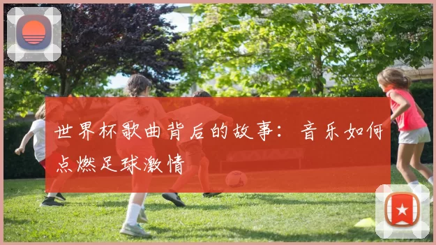 世界杯歌曲背后的故事:音乐如何点燃足球激情