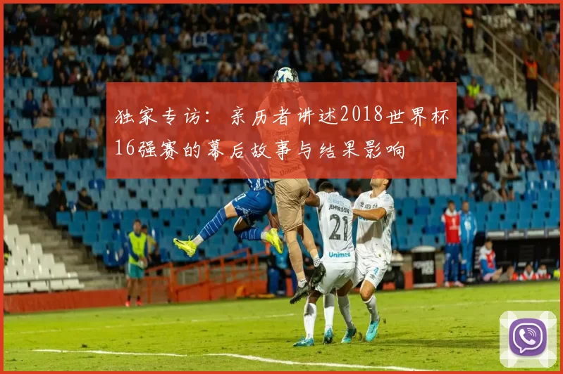 独家专访:亲历者讲述2018世界杯16强赛的幕后故事与结果影响