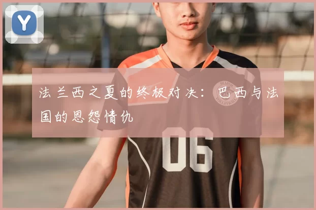 法兰西之夏的终极对决：巴西与法国的恩怨情仇