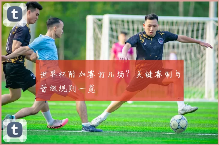 世界杯附加赛打几场?关键赛制与晋级规则一览