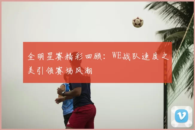 全明星赛精彩回顾:WE战队速度之美引领赛场风潮