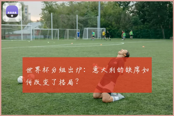 世界杯分组出炉:意大利的缺席如何改变了格局?