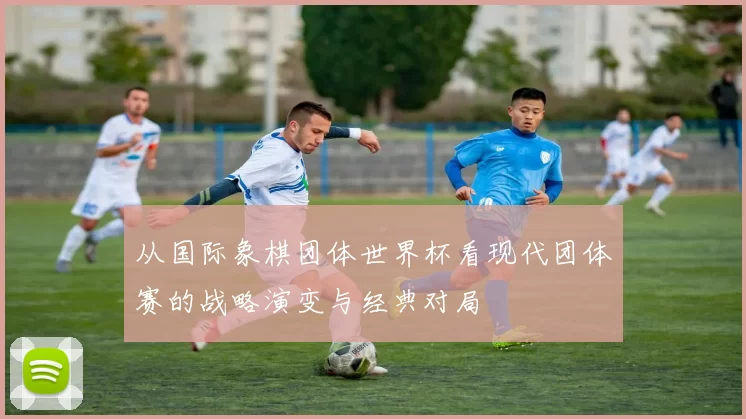 从国际象棋团体世界杯看现代团体赛的战略演变与经典对局