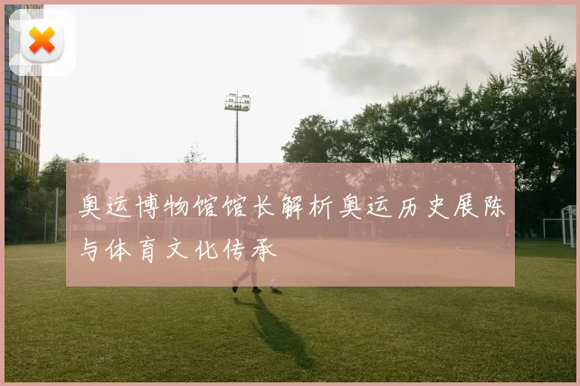 奥运博物馆馆长解析奥运历史展陈与体育文化传承