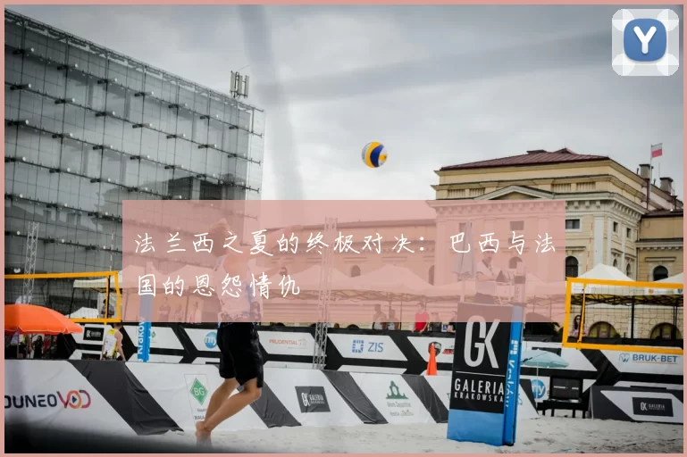 法兰西之夏的终极对决：巴西与法国的恩怨情仇