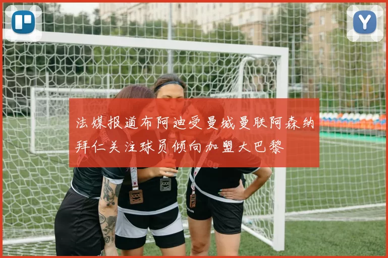 法媒报道布阿迪受曼城曼联阿森纳拜仁关注球员倾向加盟大巴黎