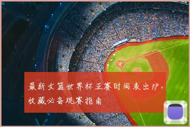 最新女篮世界杯正赛时间表出炉,收藏必备观赛指南