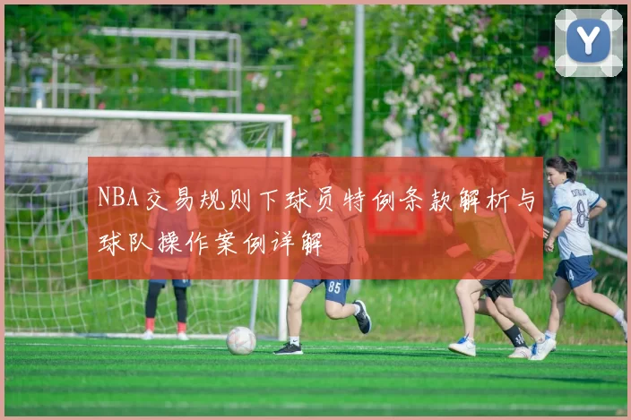 NBA交易规则下球员特例条款解析与球队操作案例详解