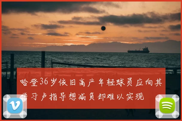 哈登36岁依旧高产年轻球员应向其学习卢指导想减负却难以实现
