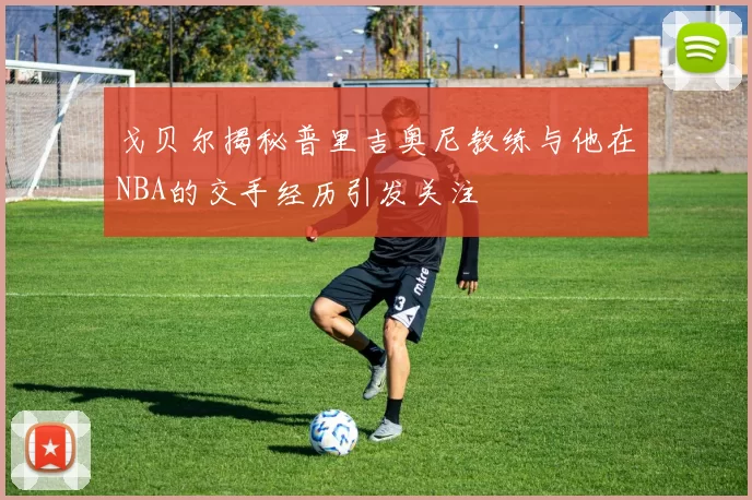 戈贝尔揭秘普里吉奥尼教练与他在NBA的交手经历引发关注
