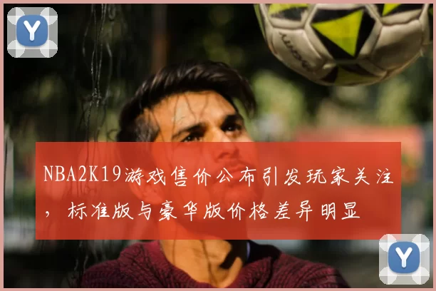 NBA2K19游戏售价公布引发玩家关注,标准版与豪华版价格差异明显
