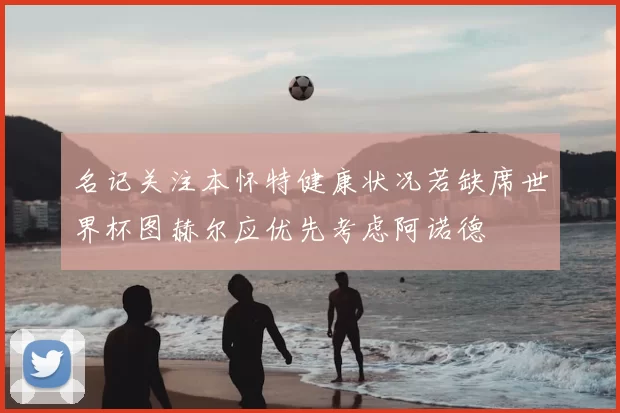 名记关注本怀特健康状况若缺席世界杯图赫尔应优先考虑阿诺德