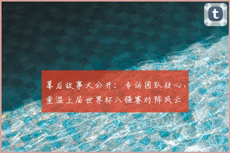 幕后故事大公开：专访团队核心，重温上届世界杯八强赛对阵风云