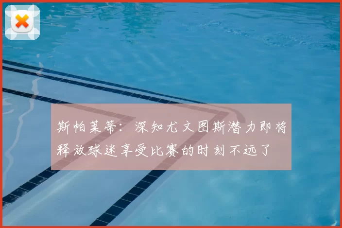 斯帕莱蒂：深知尤文图斯潜力即将释放球迷享受比赛的时刻不远了