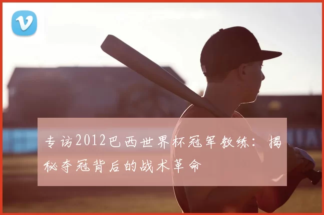 专访2012巴西世界杯冠军教练:揭秘夺冠背后的战术革命