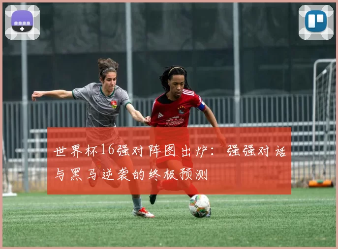 世界杯16强对阵图出炉：强强对话与黑马逆袭的终极预测
