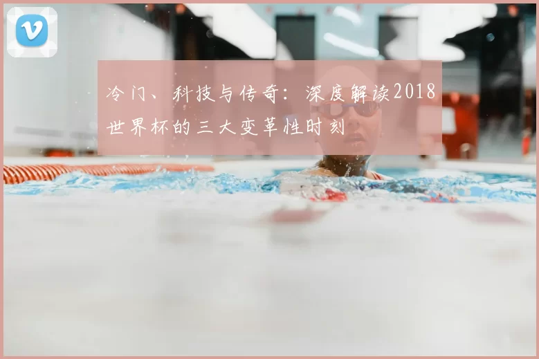 冷门、科技与传奇:深度解读2018世界杯的三大变革性时刻