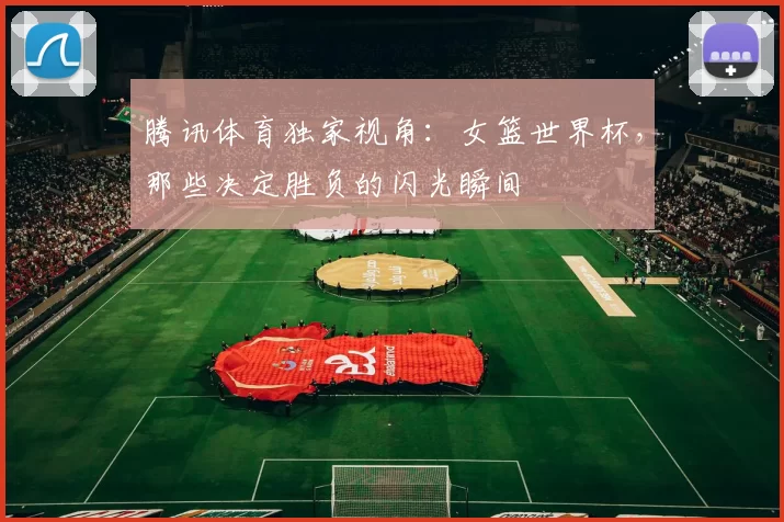 腾讯体育独家视角:女篮世界杯,那些决定胜负的闪光瞬间