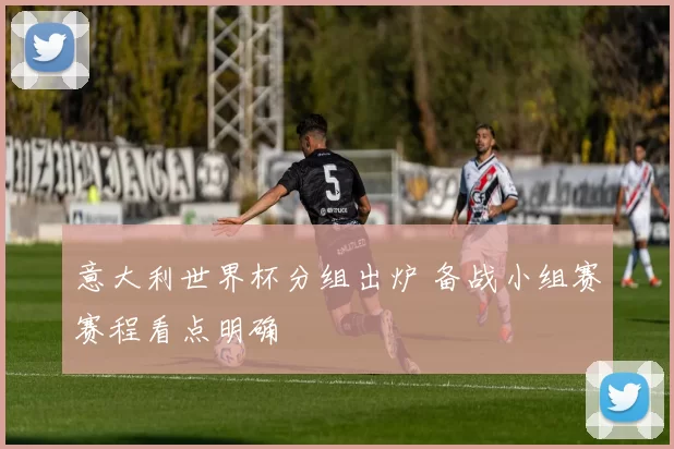 意大利世界杯分组出炉 备战小组赛赛程看点明确