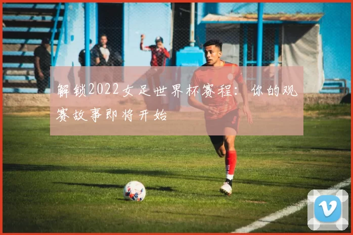 解锁2022女足世界杯赛程：你的观赛故事即将开始