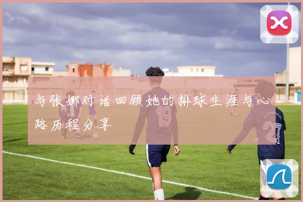与张娜对话回顾她的排球生涯与心路历程分享