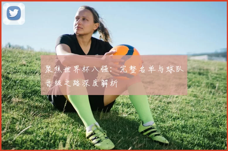 聚焦世界杯八强：完整名单与球队晋级之路深度解析