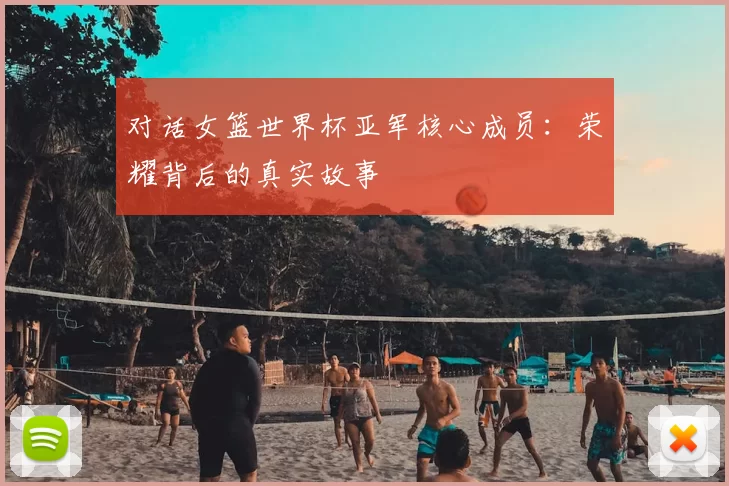 对话女篮世界杯亚军核心成员:荣耀背后的真实故事