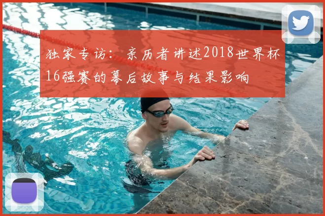 独家专访：亲历者讲述2018世界杯16强赛的幕后故事与结果影响