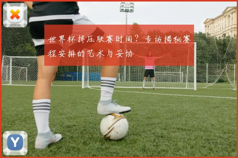 世界杯挤压联赛时间?专访揭秘赛程安排的艺术与妥协