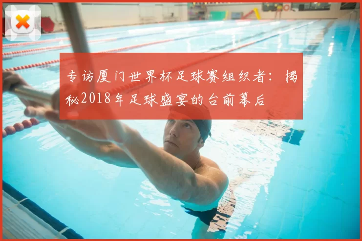 专访厦门世界杯足球赛组织者:揭秘2018年足球盛宴的台前幕后