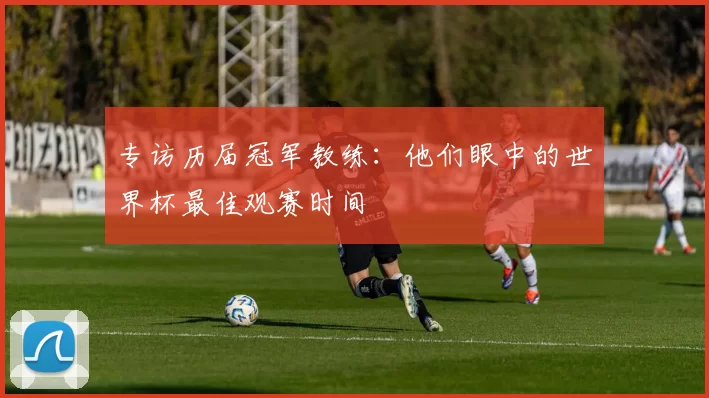 专访历届冠军教练:他们眼中的世界杯最佳观赛时间