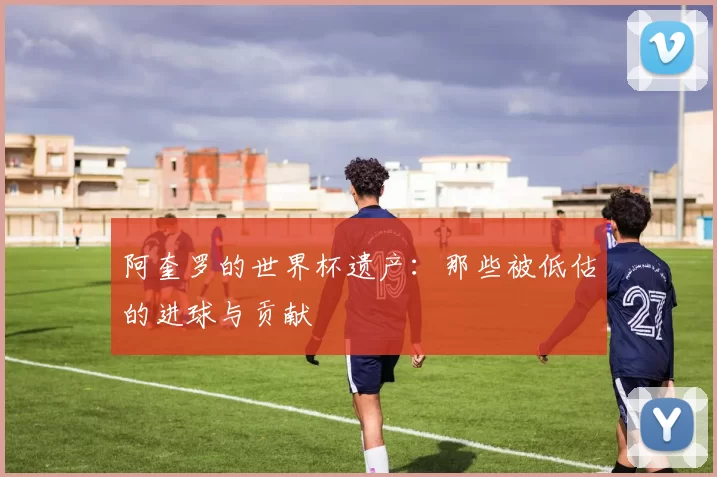 阿奎罗的世界杯遗产：那些被低估的进球与贡献
