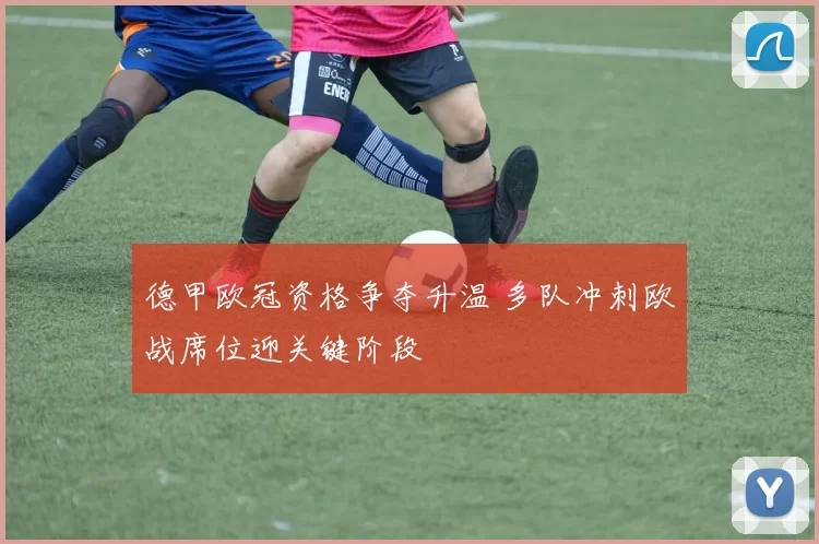 德甲欧冠资格争夺升温 多队冲刺欧战席位迎关键阶段