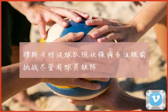 穆斯卡特谈球队现状强调专注眼前挑战尽管有球员缺阵