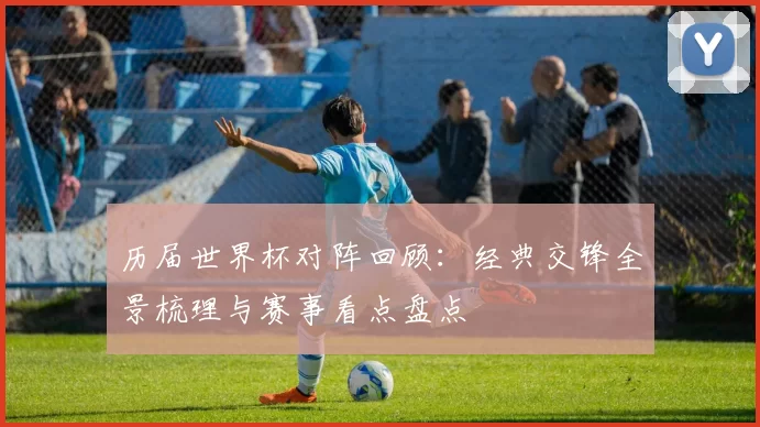 历届世界杯对阵回顾:经典交锋全景梳理与赛事看点盘点