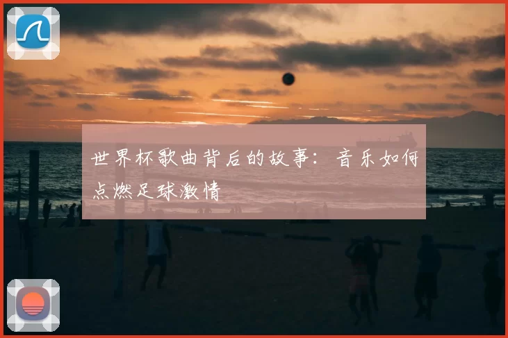 世界杯歌曲背后的故事：音乐如何点燃足球激情